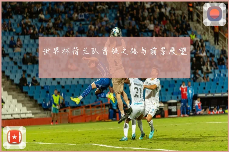 世界杯荷兰队晋级之路与前景展望