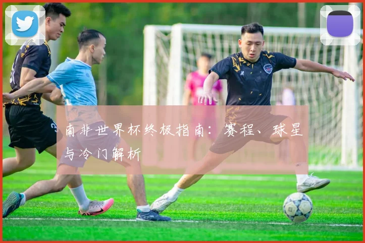 南非世界杯终极指南：赛程、球星与冷门解析