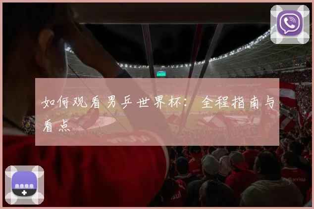 如何观看男乒世界杯：全程指南与看点