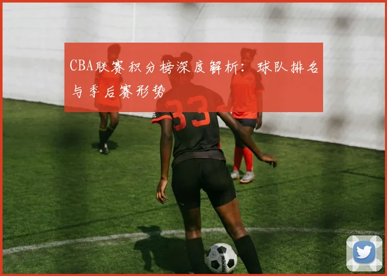 CBA联赛积分榜深度解析：球队排名与季后赛形势