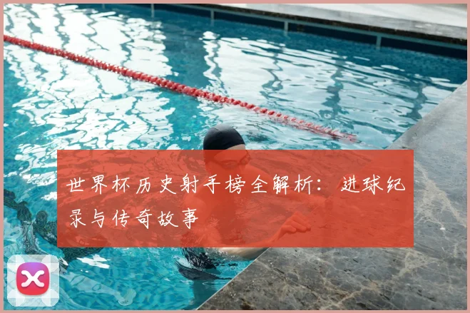 世界杯历史射手榜全解析：进球纪录与传奇故事