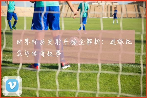世界杯历史射手榜全解析：进球纪录与传奇故事